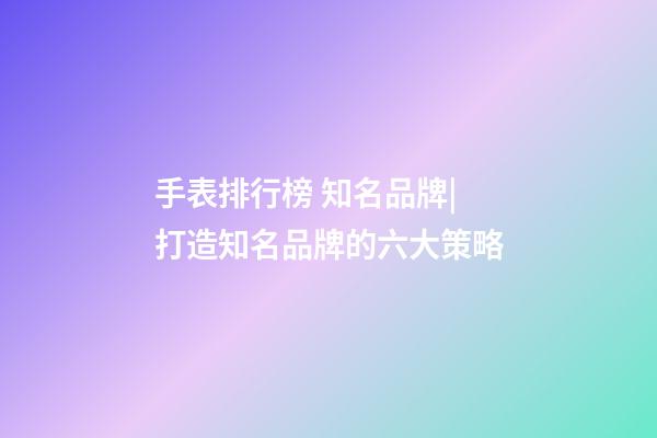 手表排行榜 知名品牌|打造知名品牌的六大策略-第1张-商标起名-玄机派